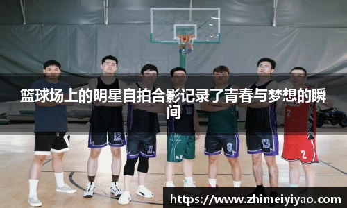 篮球场上的明星自拍合影记录了青春与梦想的瞬间