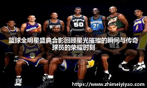篮球全明星盛典合影回顾星光璀璨的瞬间与传奇球员的荣耀时刻